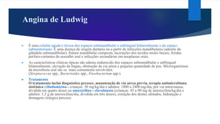 Angina de Ludwig
► É uma celulite aguda e tóxica dos espaços submandibular e sublingual bilateralmente e do espaço
submentoniano. É uma doença de origem dentária ou a partir de infecções mandibulares (adenite da
glândula submandibular), fratura mandibular composta, lacerações dos tecidos moles bucais, feridas
perfuro-cortantes do assoalho oral e infecções secundárias em neoplasias orais.
► As características clínicas típicas são edema endurecido dos espaços submandibular e sublingual
bilateralmente, elevação da língua, obstrução da via aérea e pequena quantidade de pus. Microrganismos
da microbiota oral são os mais comumente envolvidos
(Streptococcus spp., Bacterioides spp., Fusobacterium spp.).
► Tratamento
O tratamento inclui diagnóstico precoce, manutenção de via aérea pérvia, terapia antimicrobiana
sistêmica (clindamicina - crianças: 30 mg/kg/dia e adultos: 1800 a 2400 mg/dia, por via intravenosa,
dividida em quatro doses ou amoxicilina - clavulanato (crianças: 45 a 90 mg de amoxicilina/kg/dia e
adultos: 1,5 g de amoxicilina/dia, dividida em três doses), extração dos dentes afetados, hidratação e
drenagem cirúrgica precoce.
 