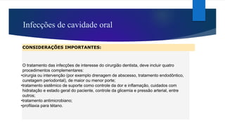 Infecções de cavidade oral
CONSIDERAÇÕES IMPORTANTES:
O tratamento das infecções de interesse do cirurgião dentista, deve incluir quatro
procedimentos complementares:
•cirurgia ou intervenção (por exemplo drenagem de abscesso, tratamento endodôntico,
curetagem periodontal), de maior ou menor porte;
•tratamento sistêmico de suporte como controle da dor e inflamação, cuidados com
hidratação e estado geral do paciente, controle da glicemia e pressão arterial, entre
outros;
•tratamento antimicrobiano;
•profilaxia para tétano.
 