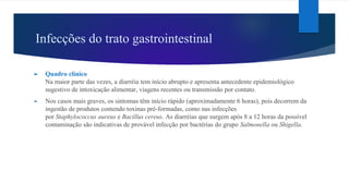 Infecções do trato gastrointestinal
► Quadro clínico
Na maior parte das vezes, a diarréia tem início abrupto e apresenta antecedente epidemiológico
sugestivo de intoxicação alimentar, viagens recentes ou transmissão por contato.
► Nos casos mais graves, os sintomas têm início rápido (aproximadamente 6 horas), pois decorrem da
ingestão de produtos contendo toxinas pré-formadas, como nas infecções
por Staphylococcus aureus e Bacillus cereus. As diarréias que surgem após 8 a 12 horas da possível
contaminação são indicativas de provável infecção por bactérias do grupo Salmonella ou Shigella.
 
