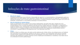 Infecções do trato gastrointestinal
► Diarréia do viajante
O patógeno predominante nessas infecções é representado por cepas de E.coli enterotoxigênica e enteroagregante; porém sua
origem pode ser de outros agentes como Salmonella e Shigella. Mais rara, porém não deve ser esquecida, é a possibilidade da
infecção por parasitas como a Giardia lamblia. De forma geral, a evolução da infecção é benigna, mas alguns casos devem ser
medicados, considerando-se a necessidade de hidratação e de antimicrobianos.
► Diarréia induzida por antimicrobianos
Ocorre, na maioria das vezes, no decurso do uso desses medicamentos; mas pode iniciar após o término do uso de
antimicrobianos (entre 6 e 8 semanas), a partir do desenvolvimento de infecção por Clostridium difficile. Em geral tem
evolução benigna, com as mesmas características das infecções mais simples. Entretanto, é obrigatório o acompanhamento
médico dos doentes, pois, eventualmente, esta infecção adquire comportamento invasivo, com repercussões colônicas e
sistêmicas graves. A mudança ecológica da flora bacteriana normal do cólon causada pelos antimicrobianos facilita o
crescimento e a patogenicidade de microrganismos que vivem reprimidos nesta flora.
► Cólera
Embora no Brasil, nos últimos anos, não tenha ocorrido epidemias pelo vibrião colérico, esta etiologia merece ser lembrada.
Seus reservatórios são, principalmente, produtos do mar, peixes e moluscos. Sua manifestação clínica decorre da grande
secreção de água e potássio provocada pela toxina do microrganismo; isso coloca o doente em risco de morte, pois se as
reposições não equilibrarem as perdas volumosas ocorrem complicações hemodinâmicas e metabólicas. Esses dados devem
ser considerados na história epidemiológica.
 