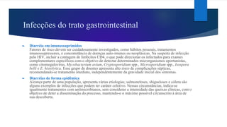 Infecções do trato gastrointestinal
► Diarréia em imunossuprimidos
Fatores de risco devem ser cuidadosamente investigados, como hábitos pessoais, tratamentos
imunossupressores, e concomitância de doenças auto-imunes ou neoplásicas. Na suspeita de infecção
pelo HIV, incluir a contagem de linfócitos CD4, o que pode direcionar os infectados para exames
complementares específicos com o objetivo de detectar determinados microrganismos oportunistas,
como citomegalovírus, Mycobacterium avium, Cryptosporidium spp., Microsporidium spp., Isospora
belli e E. histolytica. Esse grupo de doentes apresenta alto risco de complicações sépticas,
recomendando-se tratamento imediato, independentemente da gravidade inicial dos sintomas.
► Diarréias de forma epidêmica
Alcança parte de uma população, apresenta várias etiologias; salmoneloses, shigueloses e cólera são
alguns exemplos de infecções que podem ter caráter coletivo. Nessas circunstâncias, indica-se
igualmente tratamentos com antimicrobianos, sem considerar a intensidade das queixas clínicas, com o
objetivo de deter a disseminação do processo, mantendo-o o máximo possível circunscrito à área de
sua descoberta.
 