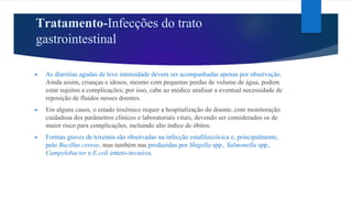 Tratamento-Infecções do trato
gastrointestinal
► As diarréias agudas de leve intensidade devem ser acompanhadas apenas por observação.
Ainda assim, crianças e idosos, mesmo com pequenas perdas de volume de água, podem
estar sujeitos a complicações; por isso, cabe ao médico analisar a eventual necessidade de
reposição de fluidos nesses doentes.
► Em alguns casos, o estado toxêmico requer a hospitalização do doente, com monitoração
cuidadosa dos parâmetros clínicos e laboratoriais vitais, devendo ser considerados os de
maior risco para complicações, incluindo alto índice de óbitos.
► Formas graves de toxemia são observadas na infecção estafiloccócica e, principalmente,
pelo Bacillus cereus, mas também nas produzidas por Shigella spp., Salmonella spp.,
Campylobacter e E.coli entero-invasiva.
 