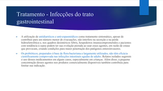 Tratamento - Infecções do trato
gastrointestinal
► A utilização de antidiarréicos e anti-espasmódicos como tratamento sintomático, apesar de
contribuir para um número menor de evacuações, não interfere na secreção e na perda
hidroeletrolítica e, nos quadros desintéricos febris, hospedeiros imunocomprometidos e pacientes
com tendência à sepse podem ter sua evolução piorada ao usar esses agentes, em razão de estase
que provocam, criando condições para maior penetração dos patógenos enteroinvasores.
► Os probióticos, preparados à base de flora bacteriana e largamente utilizados, não têm eficácia
cientificamente comprovada nas infecções intestinais agudas de adulto. Relatos isolados sugerem
o uso desses medicamentos em alguns casos, especialmente em crianças. Além disso, a pequena
concentração desses agentes nos produtos comercialmente disponíveis também contribuiu para
limitar sua indicação.
 