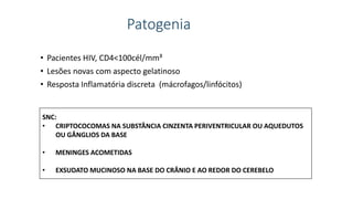 Patogenia
• Pacientes HIV, CD4<100cél/mm³
• Lesões novas com aspecto gelatinoso
• Resposta Inflamatória discreta (mácrofagos/linfócitos)
SNC:
• CRIPTOCOCOMAS NA SUBSTÂNCIA CINZENTA PERIVENTRICULAR OU AQUEDUTOS
OU GÂNGLIOS DA BASE
• MENINGES ACOMETIDAS
• EXSUDATO MUCINOSO NA BASE DO CRÂNIO E AO REDOR DO CEREBELO
 