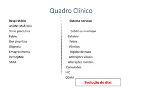 Quadro Clínico
Respiratório Sistema nervoso
ASSINTOMÁTICO
Tosse produtiva Súbito ou insidioso
Febre Cefaleia
Dor pleurítica Febre
Dispneia Vômitos
Emagrecimento Rigidez de nuca
Hemoptise Alterações visuais
SARA Alterações mentais
Convulsões
HIC
COMA
Evolução de dias
 