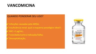 VANCOMICINA
QUANDO PONDERAR SEU USO?
✔ Infecções causadas pelo MSSA;
✔ Insuficiência renal: qual o esquema posológico ideal?;
✔ MIC >1 μg/mL;
✔ Toxicidade/contra-indicação/falha;
✔ Desospitalização.
 
