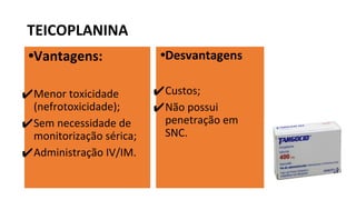 TEICOPLANINA
•Vantagens:
✔Menor toxicidade
(nefrotoxicidade);
✔Sem necessidade de
monitorização sérica;
✔Administração IV/IM.
•Desvantagens
✔Custos;
✔Não possui
penetração em
SNC.
 