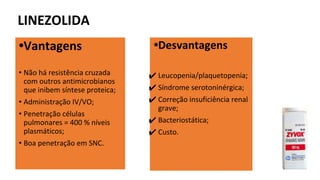 LINEZOLIDA
•Vantagens
• Não há resistência cruzada
com outros antimicrobianos
que inibem síntese proteica;
• Administração IV/VO;
• Penetração células
pulmonares = 400 % níveis
plasmáticos;
• Boa penetração em SNC.
•Desvantagens
✔ Leucopenia/plaquetopenia;
✔ Síndrome serotoninérgica;
✔ Correção insuficiência renal
grave;
✔ Bacteriostática;
✔ Custo.
 