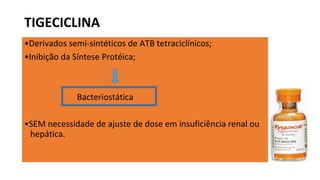 •Derivados semi-sintéticos de ATB tetraciclínicos;
•Inibição da Síntese Protéica;
Bacteriostática
•SEM necessidade de ajuste de dose em insuficiência renal ou
hepática.
TIGECICLINA
 