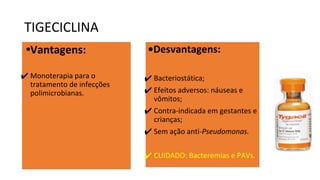 TIGECICLINA
•Vantagens:
✔ Monoterapia para o
tratamento de infecções
polimicrobianas.
•Desvantagens:
✔ Bacteriostática;
✔ Efeitos adversos: náuseas e
vômitos;
✔ Contra-indicada em gestantes e
crianças;
✔ Sem ação anti-Pseudomonas.
✔ CUIDADO: Bacteremias e PAVs.
 