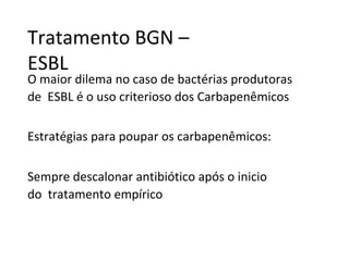 Tratamento BGN –
ESBL
O maior dilema no caso de bactérias produtoras
de ESBL é o uso criterioso dos Carbapenêmicos
Estratégias para poupar os carbapenêmicos:
Sempre descalonar antibiótico após o inicio
do tratamento empírico
 