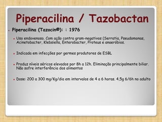 ▪ Piperacilina (Tazocin®): : 1976
▪ Uso endovenoso. Com ação contra gram-negativos (Serratia, Pseudomonas,
Acinetobacter, Klebsiella, Enterobacter, Proteus e anaeróbios.
▪ Indicada em infecções por germes produtores de ESBL
▪ Produz níveis séricos elevados por 8h a 12h. Eliminação principalmente biliar.
Não sofre interferência dos alimentos
▪ Dose: 200 a 300 mg/Kg/dia em intervalos de 4 a 6 horas. 4,5g 6/6h no adulto
Piperacilina / Tazobactan
 
