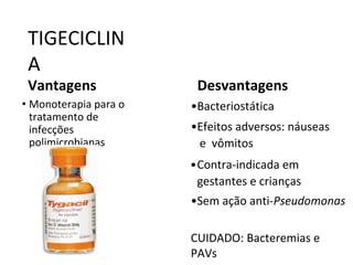 TIGECICLIN
A
Vantagens
• Monoterapia para o
tratamento de
infecções
polimicrobianas
Desvantagens
•Bacteriostática
•Efeitos adversos: náuseas
e vômitos
•Contra-indicada em
gestantes e crianças
•Sem ação anti-Pseudomonas
CUIDADO: Bacteremias e
PAVs
 