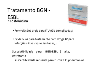 Tratamento BGN -
ESBL
•Fosfomicina
• Formulações orais para ITU não complicadas;
• Evidencias para tratamento com droga IV para
infecções invasivas e limitadas;
Susceptibilidade para BGN-ESBL é alta,
entretanto
susceptibilidade reduzida para E. coli e K. pneumoniae
 