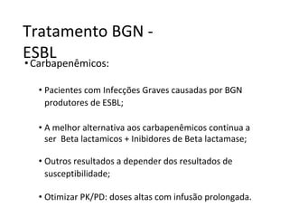Tratamento BGN -
ESBL
•Carbapenêmicos:
• Pacientes com Infecções Graves causadas por BGN
produtores de ESBL;
• A melhor alternativa aos carbapenêmicos continua a
ser Beta lactamicos + Inibidores de Beta lactamase;
• Outros resultados a depender dos resultados de
susceptibilidade;
• Otimizar PK/PD: doses altas com infusão prolongada.
 
