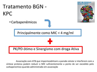Tratamento BGN -
KPC
•Carbapenêmicos
Principalmente como MIC < 4 mg/ml
PK/PD ótimo e Sinergismo com droga Ativa
Associação com ATB que impermeabilizam a parede celular e interferem com a
síntese proteica podem reduzir o MIC suficientemente a ponto de ser excedido pelo
carbapenemico quando administrado em associação
 
