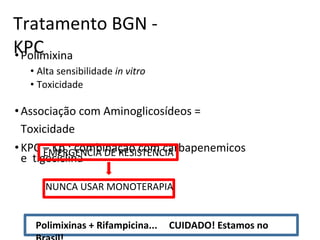 Tratamento BGN -
KPC
•Polimixina
• Alta sensibilidade in vitro
• Toxicidade
•Associação com Aminoglicosídeos =
Toxicidade
•KPC – Kp : combinação com carbapenemicos
e tigeciclina
EMERGENCIA DE RESISTENCIA
NUNCA USAR MONOTERAPIA
Polimixinas + Rifampicina... CUIDADO! Estamos no
 
