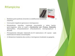Rifampicina
► Bactérias gram-positivas (incluindo os estafilococos resistentes à penicilina e à
oxacilina)
► Cocos gram-negativos (gonococo e meningococo)
► Micobactérias, clamídias, Legionella pneumophila e vários bacilos
gram-negativos, entre os quais a Escherichia coli, Proteus, Klebsiella,
Haemophilus, Chryseobacterium (Flavobacterium) meningosepticum e
Brucella.
► Principalmente indicação: tratamento de M. tuberculosis e M. Leprae - ação
bactericida em baixas concentrações.
► A rifampicina é bastante ativa contra o meningococo localizado na garganta.
 