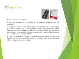 Rifampicina
► Bem absorvida pela via oral;
► Longe das refeições. É lipossolúvel e os alimentos interferem em sua
absorção.
► A rifampicina difunde-se por todo o organismo, atingindo altas concentrações
no pulmão, fígado, rins, tubo digestório, ossos, pele, músculos, saliva,
lágrimas, suor, líquidos ascético e pleural, e no baço. A droga concentra-se no
caseum e em cavernas tuberculosas. Atinge elevada concentração nos ossos,
mas não penetra no tecido cerebral.
► É capaz de atravessar a barreira hematoencefálica e atingir concentrações
terapêuticas no liquor correspondentes a cerca de 50% da concentração
sérica em pacientes com meningite.
 