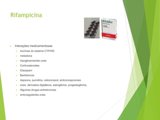 Rifampicina
► Interações medicamentosas
► enzimas do sistema CYP450
► metadona
► hipoglicemiantes orais
► Corticosteroides
► Diazepam
► Barbitúricos
► dapsona, quinidina, cetoconazol, anticoncepcionais
► orais, derivados digitálicos, estrogênios, progestogênios,
► Algumas drogas antiretrovirais
► anticoagulantes orais.
 