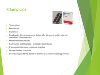 Rifampicina
► Tuberculose
► Hanseníase
► Brucelose
► Erradicação do meningococo e do hemófilo da naso e orofaringes, em
portadores desses germes.
► Micobacterioses atípicas
► Endocardite estafilocócica - próteses intracardíacas
► Paracoccidioidomicose resistente às sulfas
► Outras micoses profundas
► Leishmaniose cutânea (botão do oriente) e na leishmaniose tegumentar
 