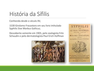 História da Sífilis
Conhecida desde o século XV,
1530 Girolamo Fracastoro em seu livro intitulado
Syphilis Sive Morbus Gallicus;
Descoberto somente em 1905, pelo zoologista Fritz
Schaudin e pelo dermatologista Paul Erich Hoffman
 