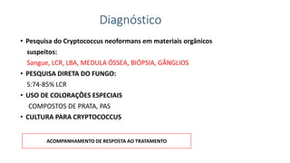 Diagnóstico
• Pesquisa do Cryptococcus neoformans em materiais orgânicos
suspeitos:
Sangue, LCR, LBA, MEDULA ÓSSEA, BIÓPSIA, GÂNGLIOS
• PESQUISA DIRETA DO FUNGO:
S:74-85% LCR
• USO DE COLORAÇÕES ESPECIAIS
COMPOSTOS DE PRATA, PAS
• CULTURA PARA CRYPTOCOCCUS
ACOMPANHAMENTO DE RESPOSTA AO TRATAMENTO
 