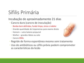 Sífilis Primária
Incubação de aproximadamente 21 dias
◦ Cancro duro (cancro de inoculação)
◦ Bordas bem definidas, fundo limpo, único e indolor
◦ Grande quantidade de treponemas para exame direto
◦ Homem – sulco balano-prepucial
◦ Mulher – grandes lábios ou colo
◦ Cancro ORAL
◦ Regride de forma espontânea mesmo sem tratamento
◦ Uso de antibióticos ou sífilis prévia podem comprometer
as características da lesão
 