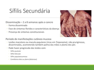 Sífilis Secundária
Disseminação – 2 a 8 semanas após o cancro
◦ Forma disseminada
◦ Fase de sintomas floridos e característicos da doença
◦ Presença de sintomas constitucionais
Período de manifestações cutâneo-mucosa
◦ Lesões maculares ou maculo-papulares (ricas em Treponama), não pruriginosas,
disseminadas, acometendo também palma das mãos e planta dos pés
◦ Pode haver progressão das lesões com:
◦ Sífilis pustular
◦ Sífilis folicular
◦ Sífilis papuloescamosa
◦ Condiloma lata ou plano (doloroso)
 