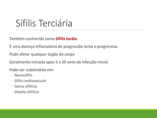 Sífilis Terciária
Também conhecida como Sífilis tardia
É uma doença inflamatória de progressão lenta e progressiva
Pode afetar qualquer órgão do corpo
Geralmente iniciada após 5 a 30 anos da infecção inicial
Pode ser subdividida em:
◦ Neurosífilis
◦ Sífilis cardiovascular
◦ Goma sifilítica
◦ Osteíte sifilítica
 