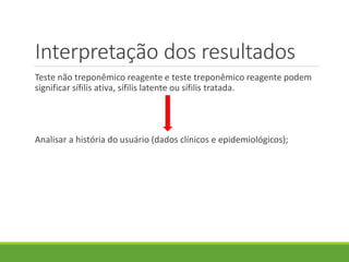 Interpretação dos resultados
Teste não treponêmico reagente e teste treponêmico reagente podem
significar sífilis ativa, sífilis latente ou sífilis tratada.
Analisar a história do usuário (dados clínicos e epidemiológicos);
 