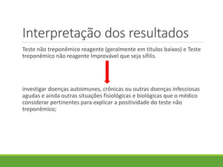 Interpretação dos resultados
Teste não treponêmico reagente (geralmente em títulos baixos) e Teste
treponêmico não reagente Improvável que seja sífilis.
investigar doenças autoimunes, crônicas ou outras doenças infecciosas
agudas e ainda outras situações fisiológicas e biológicas que o médico
considerar pertinentes para explicar a positividade do teste não
treponêmico;
 