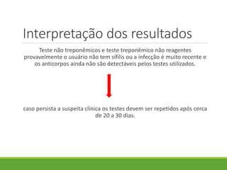 Interpretação dos resultados
Teste não treponêmicos e teste treponêmico não reagentes
provavelmente o usuário não tem sífilis ou a infecção é muito recente e
os anticorpos ainda não são detectáveis pelos testes utilizados.
caso persista a suspeita clínica os testes devem ser repetidos após cerca
de 20 a 30 dias.
 