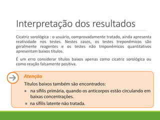 Interpretação dos resultados
Cicatriz sorológica : o usuário, comprovadamente tratado, ainda apresenta
reatividade nos testes. Nestes casos, os testes treponêmicos são
geralmente reagentes e os testes não treponêmicos quantitativos
apresentam baixos títulos.
É um erro considerar títulos baixos apenas como cicatriz sorológica ou
como reação falsamente positiva.
 