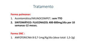 Tratamento
Forma pulmonar:
1. Assintomático/IMUNOCOMPET.: sem TTO
2. SINTOMÁTICO: FLUCONAZOL 400-800mg/dia por 10
semanas-12 meses.
Forma SNC :
1. ANFOTERICINA B 0,7-1mg/Kg/dia (dose total: 1,5-2g)
 