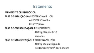 Tratamento
MENINGITE CRIPTOCÓCICA:
FASE DE INDUÇÃOANFOTERICINA B OU
ANFOTERICINA B +
FLUCITOSINA
FASE DE CONSOLIDAÇÃOFLUCONAZOL
400mg/dia por 8-10
semanas.
FASE DE MANUTENÇÃO FLUCONAZOL 200-
400mg até elevação de
CD4>200cél/mm³ por 6 meses
 