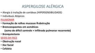 ASPERGILOSE ALÉRGICA
• Alergia à inalação de conídeos (HIPERSENSIBILIDADE)
• Indivíduos Atópicos
PULMONAR
• Formação de rolhas mucosasobstrução
• Broncoespasmos em asmáticos
(asma de difícil controle + infiltrado pulmonar recorrente)
• Bronquiectasia
SEIOS DA FACE
• Obstrução nasal
• Dor facial
• Cefaleia
 