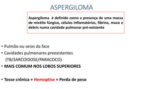 ASPERGILOMA
• Pulmão ou seios da face
• Cavidades pulmonares preexistentes
(TB/SARCOIDOSE/PARACOCO)
• MAIS COMUM NOS LOBOS SUPERIORES
• Tosse crônica + Hemoptise + Perda de peso
Aspergiloma é definido como a presença de uma massa
de micélio fúngico, células inflamatórias, fibrina, muco e
debris numa cavidade pulmonar pré-existente
 