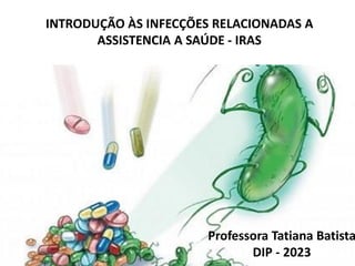 INTRODUÇÃO ÀS INFECÇÕES RELACIONADAS A
ASSISTENCIA A SAÚDE - IRAS
Professora Tatiana Batista
DIP - 2023
 