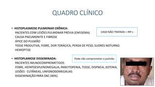 QUADRO CLÍNICO
• HISTOPLASMOSE PULMONAR CRÔNICA:
PACIENTES COM LESÕES PULMONAR PRÉVIA (ENFISEMA)
CAUSA PNEUMONITE E FIBROSE
ÁPICE DO PULMÃO
TOSSE PRODUTIVA, FEBRE, DOR TORÁCICA, PERDA DE PESO, SUORES NOTURNO.
HEMOPTISE
• HISTOPLAMOSE DISSEMINADA:
PACIENTES IMUNOCOMPROMETIDOS
FEBRE, HEPATOESPLENOMEGALIA, PANCITOPENIA, TOSSE, DISPNEIA, ASTENIA,
LESÕES CUTÂNEAS, LINFONODOMEGALIAS
DISSEMINAÇÃO PARA SNC (40%)
CASO NÃO TRATADA = IRP c
Pode não comprometer o pulmão
 