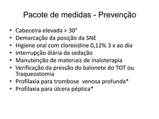 Pacote de medidas - Prevenção
• Cabeceira elevada > 30°
• Demarcação da posição da SNE
• Higiene oral com clorexidine 0,12% 3 x ao dia
• Interrupção diária da sedação
• Manutenção de materiais de inaloterapia
• Verificação da pressão do balonete do TOT ou
Traqueostomia
• Profilaxia para trombose venosa profunda*
• Profilaxia para úlcera péptica*
 