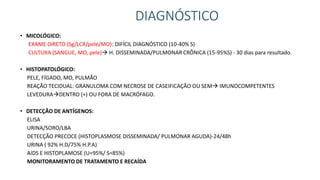 DIAGNÓSTICO
• MICOLÓGICO:
EXAME DIRETO (Sg/LCR/pele/MO): DIFÍCIL DIAGNÓSTICO (10-40% S)
CULTURA (SANGUE, MO, pele) H. DISSEMINADA/PULMONAR CRÔNICA (15-95%S) - 30 dias para resultado.
• HISTOPATOLÓGICO:
PELE, FÍGADO, MO, PULMÃO
REAÇÃO TECIDUAL: GRANULOMA COM NECROSE DE CASEIFICAÇÃO OU SEM IMUNOCOMPETENTES
LEVEDURADENTRO (+) OU FORA DE MACRÓFAGO.
• DETECÇÃO DE ANTÍGENOS:
ELISA
URINA/SORO/LBA
DETECÇÃO PRECOCE (HISTOPLASMOSE DISSEMINADA/ PULMONAR AGUDA)-24/48h
URINA ( 92% H.D/75% H.P.A)
AIDS E HISTOPLAMOSE (U=95%/ S=85%)
MONITORAMENTO DE TRATAMENTO E RECAÍDA
 