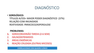 DIAGNÓSTICO
• SOROLÓGICO:
TÍTULOS ALTOS= MAIOR PODER DIAGNÓSTICO (37%)
RELAÇÃO COM IMUNIDADE
REATIVIDADE: PARACOCO/ASPERGILOSE
PROBLEMAS:
1. SOROCONVERSÃO TARDIA (2-6 SEM)
2. IMUNODEPRIMIDOS
3. ÁREAS ENDÊMICAS
4. REAÇÃO CRUZADA (OUTRAS MICOSES)
CORRELACIONAR COM QUADRO CLÍNICO
 