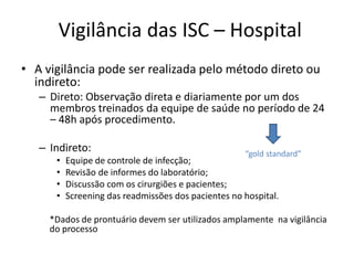 Vigilância das ISC – Hospital
• A vigilância pode ser realizada pelo método direto ou
indireto:
– Direto: Observação direta e diariamente por um dos
membros treinados da equipe de saúde no período de 24
– 48h após procedimento.
– Indireto:
• Equipe de controle de infecção;
• Revisão de informes do laboratório;
• Discussão com os cirurgiões e pacientes;
• Screening das readmissões dos pacientes no hospital.
*Dados de prontuário devem ser utilizados amplamente na vigilância
do processo
“gold standard”
 