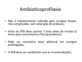 Antibioticoprofilaxia
• Não é rotineiramente indicada para cirurgias limpas,
não complicadas, sem colocação de próteses;
• Início do ATB deve ocorrer 1 hora antes da incisão (2
horas para vancomicina e fluorquinolonas);
• Pode ser necessária dose adicional em cirurgias
prolongadas;
• O ATB deve ser condizente com as recomendações;
 