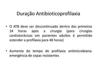 Duração Antibioticoprofilaxia
• O ATB deve ser descontinuado dentro das primeiras
24 horas após a cirurgia (para cirurgias
cardiotorácicas em pacientes adultos é permitido
estender a profilaxia para 48 horas)
• Aumento do tempo de profilaxia antimicrobiana:
emergência de cepas resistentes
 