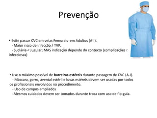 • Evite passar CVC em veias Femorais em Adultos (A-I).
- Maior risco de infecção / TVP;
- Suclávia < Jugular; MAS indicação depende do contexto (complicações não-
infecciosas)
• Use o máximo possível de barreiras estéreis durante passagem de CVC (A-I).
- Máscara, gorro, avental estéril e luvas estéreis devem ser usadas por todos
os profissionais envolvidos no procedimento.
- Uso de campos ampliados
-Mesmos cuidados devem ser tomados durante troca com uso de fio-guia.
Prevenção
 