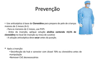 Prevenção
• Use antisséptico à base de Clorexidina para preparo de pele de crianças
maiores de 2 meses (A-I).
- Para os menores de 2 meses, use PVPI.
- Antes da inserção, aplique solução alcólica contendo >0,5% de
clorexidina no local de inserção ou troca de curativo
- A solução antisséptica deve secar antes da punção.
• Após a inserção:
• Desinfecção do hub e conector com álcool 70% ou clerexidina antes de
manipulação
•Remover CVC desnecessários
 