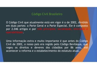 Código Civil Brasileiro
O Código Civil que atualmente está em vigor é o de 2002, dividido
em duas partes: a Parte Geral e a Parte Especial. Ele é composto
por 2.046 artigos e por três princípios: socialidade, eticidade e
operabilidade.
Uma informação extra e muito importante é que antes do Código
Civil de 2002, o nosso país era regido pelo Código Beviláqua, que
regeu os direitos e deveres dos cidadãos por 86 anos, até
acontecer a reforma e o estabelecimento do estatuto atual.
 