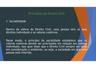 Princípios do Direito Civil
1. Sociabilidade
Dentro da esfera do Direito Civil, uma pessoa tem os seus
direitos individuais e os valores coletivos.
Desse modo, o princípio da socialidade estabelece que os
valores coletivos devem ser priorizados em relação aos valores
individuais. Isso quer dizer que o Direito Civil sempre vai levar
em consideração o ambiente, ou seja, a sociedade em que uma
pessoa está inserida.
 